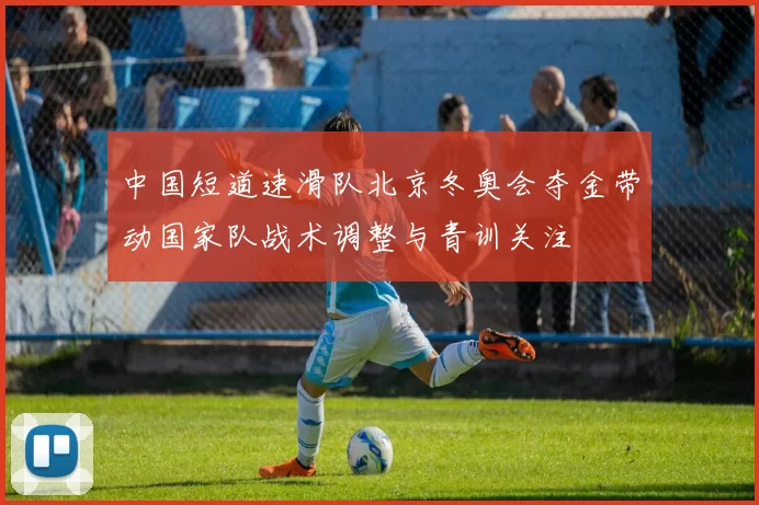 中国短道速滑队北京冬奥会夺金带动国家队战术调整与青训关注