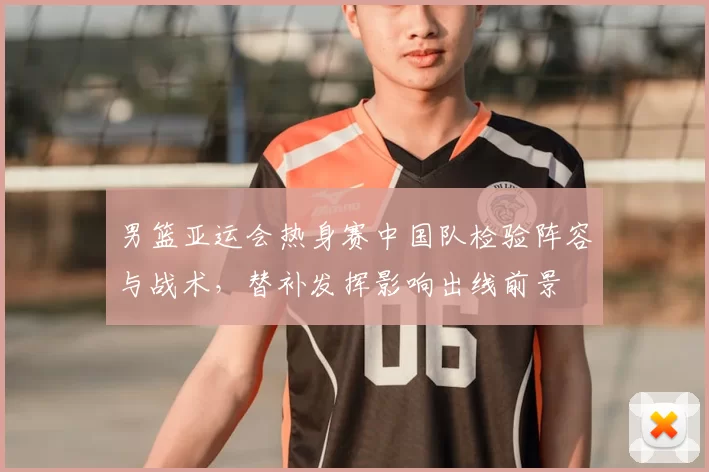 男篮亚运会热身赛中国队检验阵容与战术，替补发挥影响出线前景