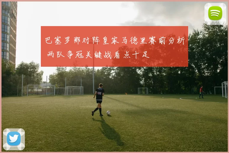 巴塞罗那对阵皇家马德里赛前分析 两队争冠关键战看点十足