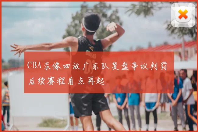 CBA录像回放广东队复盘争议判罚 后续赛程看点再起